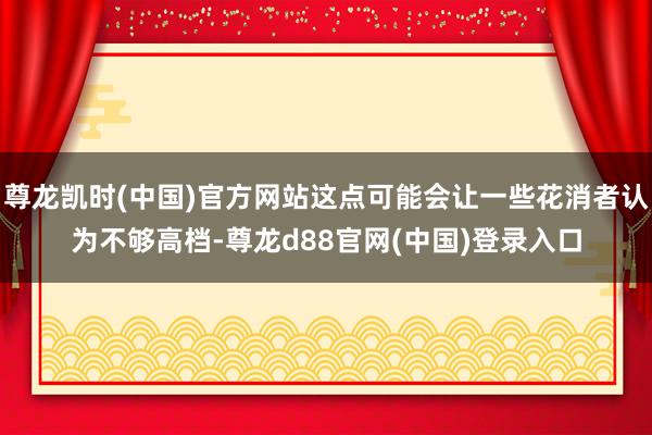尊龙凯时(中国)官方网站这点可能会让一些花消者认为不够高档-尊龙d88官网(中国)登录入口