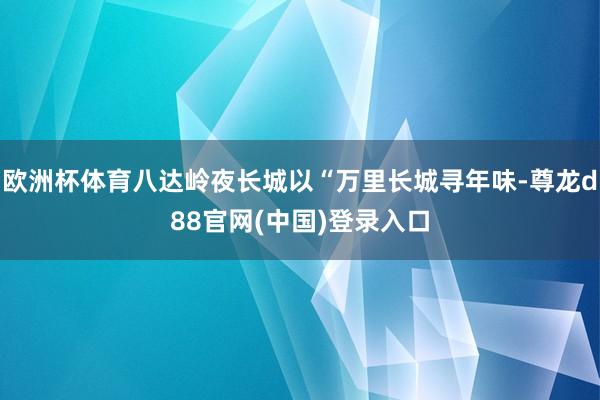 欧洲杯体育八达岭夜长城以“万里长城寻年味-尊龙d88官网(中国)登录入口