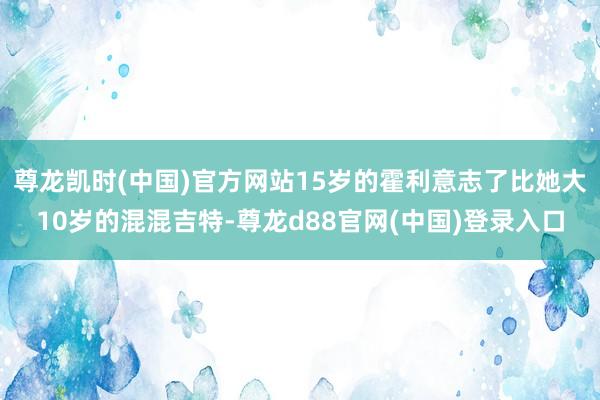 尊龙凯时(中国)官方网站15岁的霍利意志了比她大10岁的混混吉特-尊龙d88官网(中国)登录入口