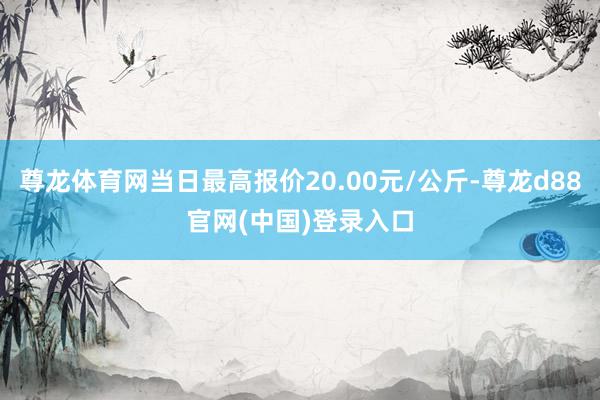 尊龙体育网当日最高报价20.00元/公斤-尊龙d88官网(中国)登录入口