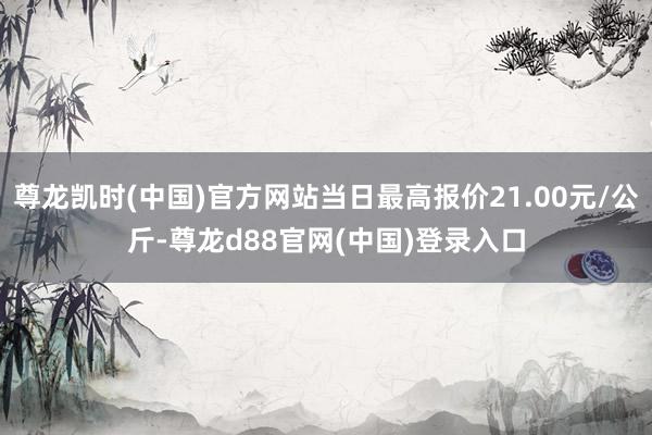 尊龙凯时(中国)官方网站当日最高报价21.00元/公斤-尊龙d88官网(中国)登录入口