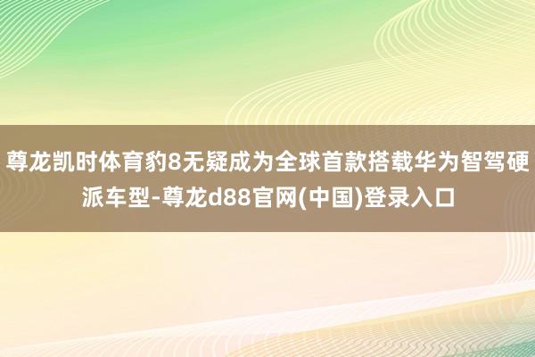 尊龙凯时体育豹8无疑成为全球首款搭载华为智驾硬派车型-尊龙d88官网(中国)登录入口