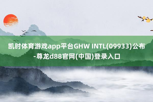 凯时体育游戏app平台GHW INTL(09933)公布-尊龙d88官网(中国)登录入口