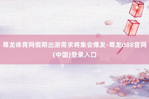 尊龙体育网假期出游需求将集会爆发-尊龙d88官网(中国)登录入口
