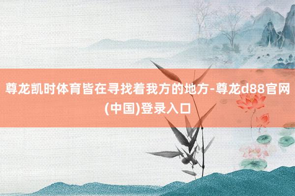 尊龙凯时体育皆在寻找着我方的地方-尊龙d88官网(中国)登录入口