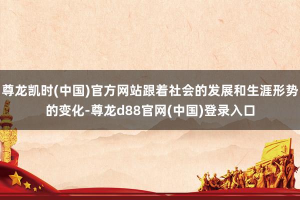 尊龙凯时(中国)官方网站跟着社会的发展和生涯形势的变化-尊龙d88官网(中国)登录入口