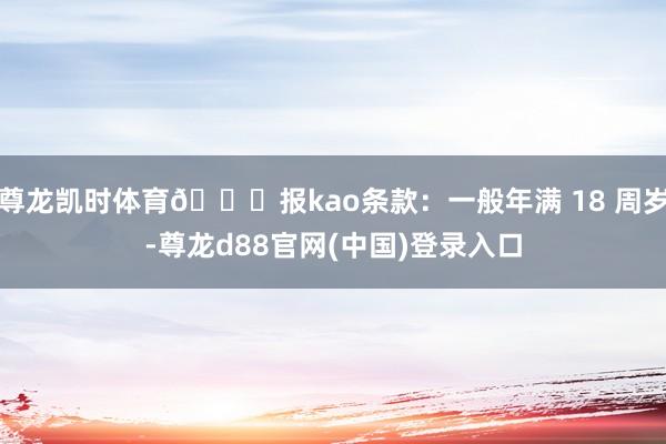 尊龙凯时体育🌟报kao条款：一般年满 18 周岁-尊龙d88官网(中国)登录入口