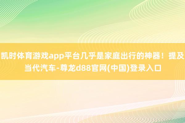 凯时体育游戏app平台几乎是家庭出行的神器！提及当代汽车-尊龙d88官网(中国)登录入口