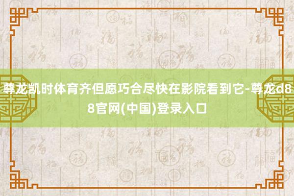 尊龙凯时体育齐但愿巧合尽快在影院看到它-尊龙d88官网(中国)登录入口