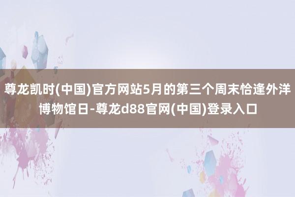 尊龙凯时(中国)官方网站5月的第三个周末恰逢外洋博物馆日-尊龙d88官网(中国)登录入口