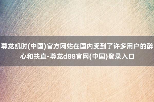 尊龙凯时(中国)官方网站在国内受到了许多用户的醉心和扶直-尊龙d88官网(中国)登录入口