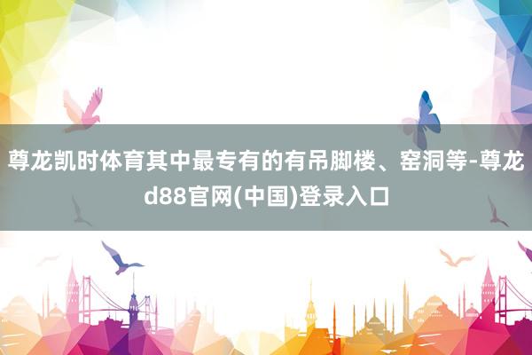 尊龙凯时体育其中最专有的有吊脚楼、窑洞等-尊龙d88官网(中国)登录入口