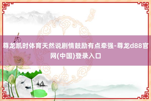 尊龙凯时体育天然说剧情鼓励有点牵强-尊龙d88官网(中国)登录入口