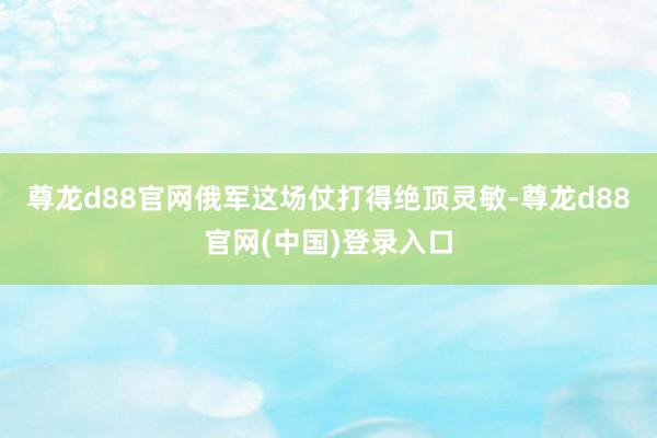 尊龙d88官网俄军这场仗打得绝顶灵敏-尊龙d88官网(中国)登录入口