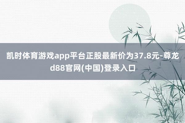 凯时体育游戏app平台正股最新价为37.8元-尊龙d88官网(中国)登录入口