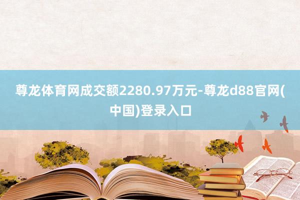尊龙体育网成交额2280.97万元-尊龙d88官网(中国)登录入口
