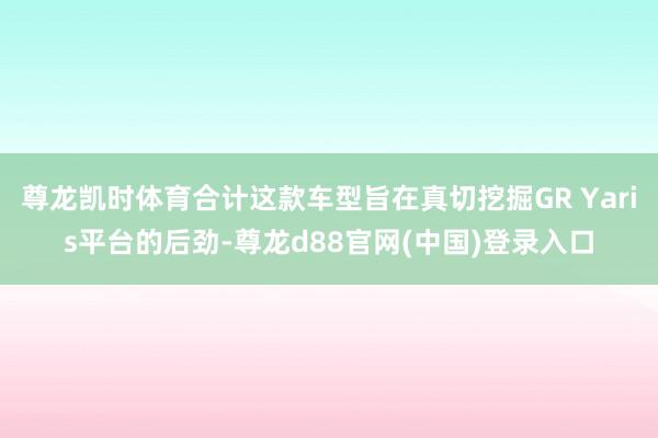 尊龙凯时体育合计这款车型旨在真切挖掘GR Yaris平台的后劲-尊龙d88官网(中国)登录入口