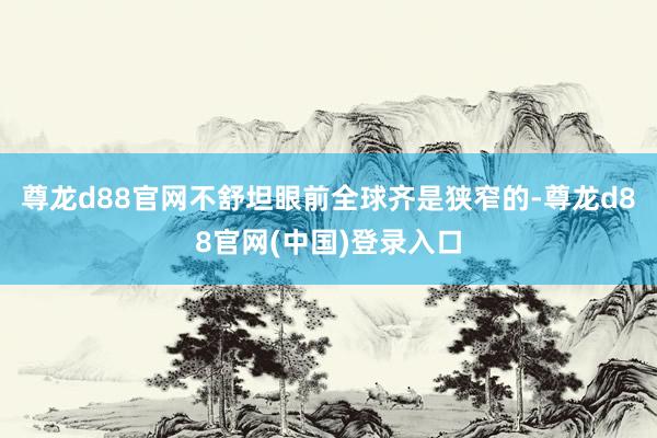 尊龙d88官网不舒坦眼前全球齐是狭窄的-尊龙d88官网(中国)登录入口