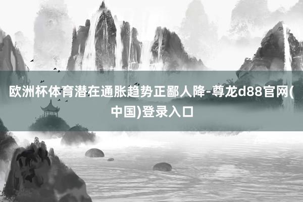 欧洲杯体育潜在通胀趋势正鄙人降-尊龙d88官网(中国)登录入口