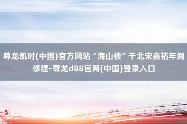 尊龙凯时(中国)官方网站“海山楼”于北宋嘉祐年间修建-尊龙d88官网(中国)登录入口