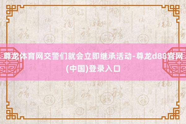 尊龙体育网交警们就会立即继承活动-尊龙d88官网(中国)登录入口
