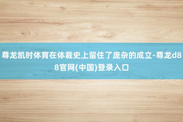 尊龙凯时体育在体裁史上留住了庞杂的成立-尊龙d88官网(中国)登录入口
