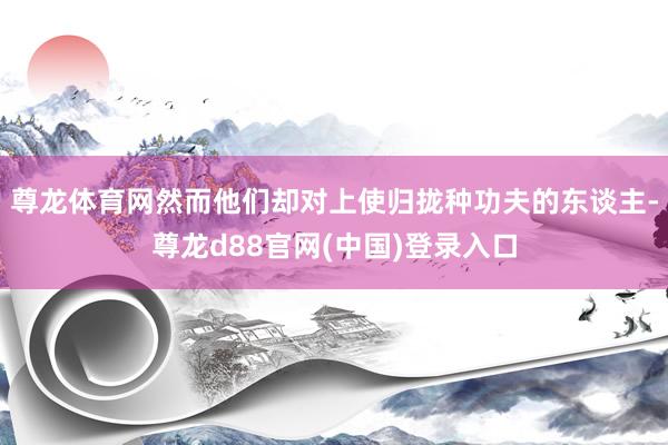 尊龙体育网然而他们却对上使归拢种功夫的东谈主-尊龙d88官网(中国)登录入口
