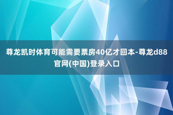 尊龙凯时体育可能需要票房40亿才回本-尊龙d88官网(中国)登录入口