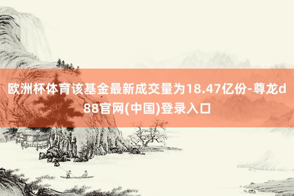 欧洲杯体育该基金最新成交量为18.47亿份-尊龙d88官网(中国)登录入口