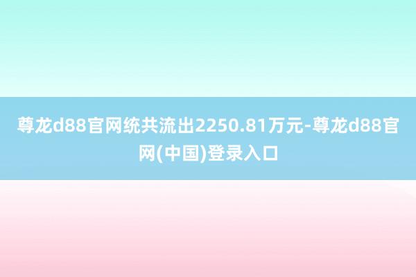 尊龙d88官网统共流出2250.81万元-尊龙d88官网(中国)登录入口