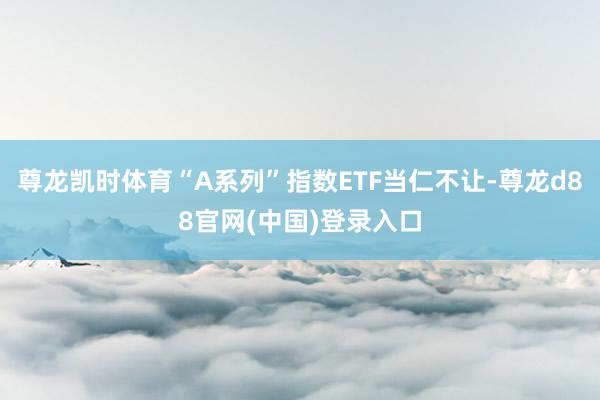 尊龙凯时体育“A系列”指数ETF当仁不让-尊龙d88官网(中国)登录入口