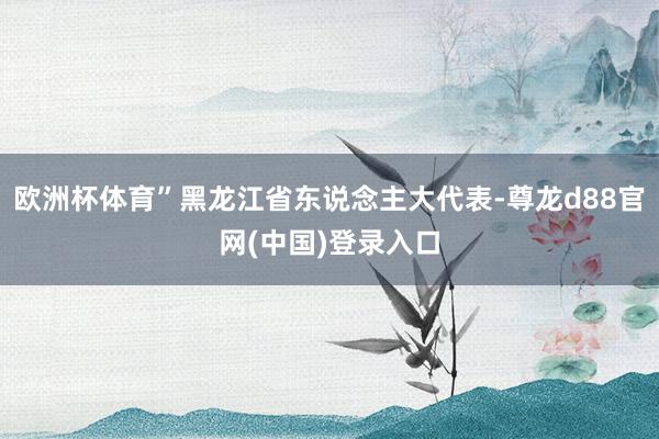 欧洲杯体育”黑龙江省东说念主大代表-尊龙d88官网(中国)登录入口