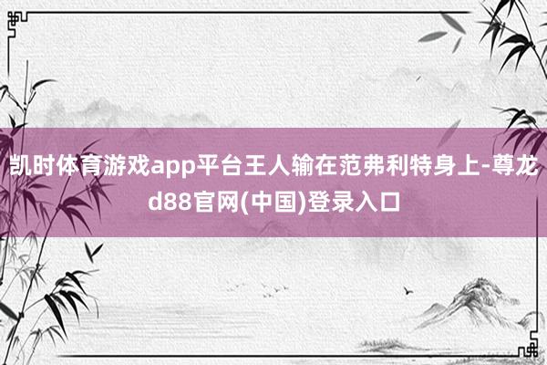 凯时体育游戏app平台王人输在范弗利特身上-尊龙d88官网(中国)登录入口