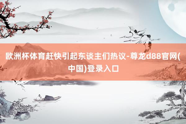 欧洲杯体育赶快引起东谈主们热议-尊龙d88官网(中国)登录入口