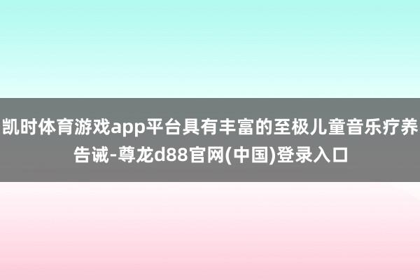 凯时体育游戏app平台具有丰富的至极儿童音乐疗养告诫-尊龙d88官网(中国)登录入口