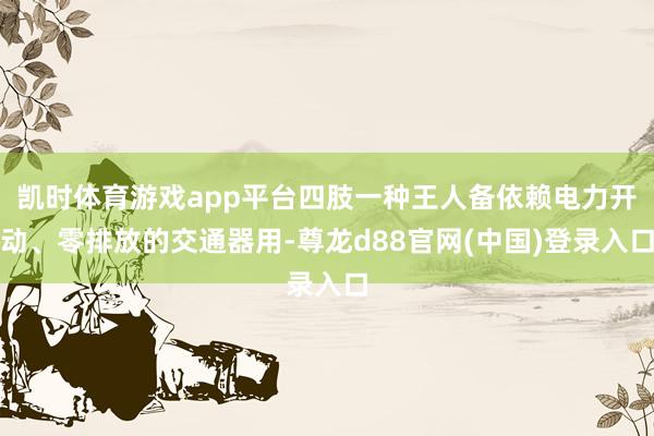 凯时体育游戏app平台四肢一种王人备依赖电力开动、零排放的交通器用-尊龙d88官网(中国)登录入口
