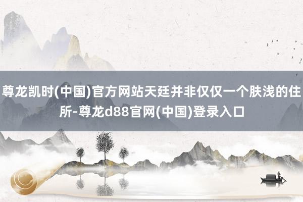 尊龙凯时(中国)官方网站天廷并非仅仅一个肤浅的住所-尊龙d88官网(中国)登录入口