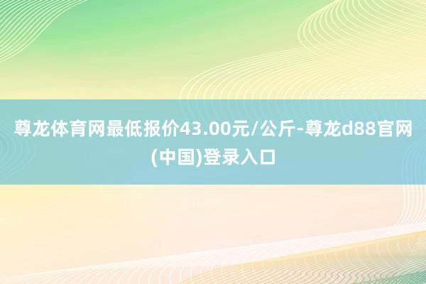 尊龙体育网最低报价43.00元/公斤-尊龙d88官网(中国)登录入口