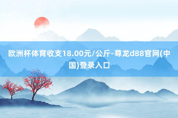 欧洲杯体育收支18.00元/公斤-尊龙d88官网(中国)登录入口