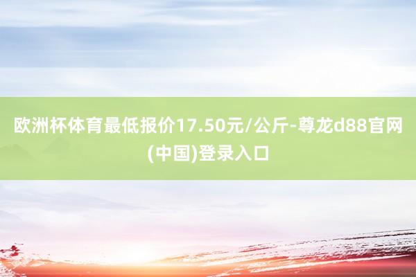 欧洲杯体育最低报价17.50元/公斤-尊龙d88官网(中国)登录入口