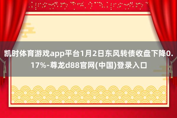 凯时体育游戏app平台1月2日东风转债收盘下降0.17%-尊龙d88官网(中国)登录入口