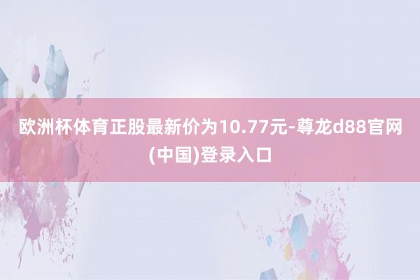 欧洲杯体育正股最新价为10.77元-尊龙d88官网(中国)登录入口