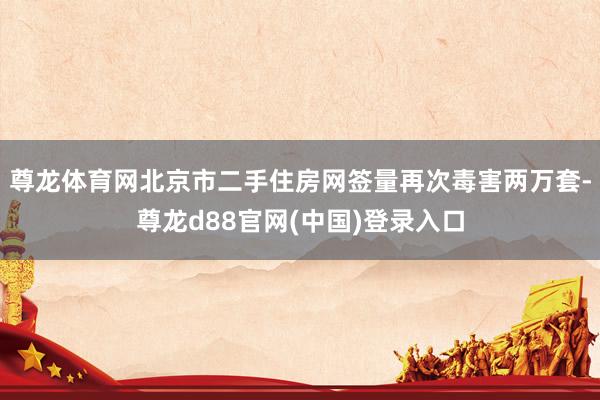 尊龙体育网北京市二手住房网签量再次毒害两万套-尊龙d88官网(中国)登录入口