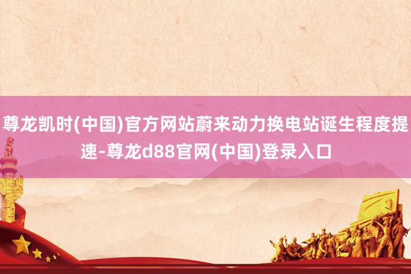 尊龙凯时(中国)官方网站蔚来动力换电站诞生程度提速-尊龙d88官网(中国)登录入口