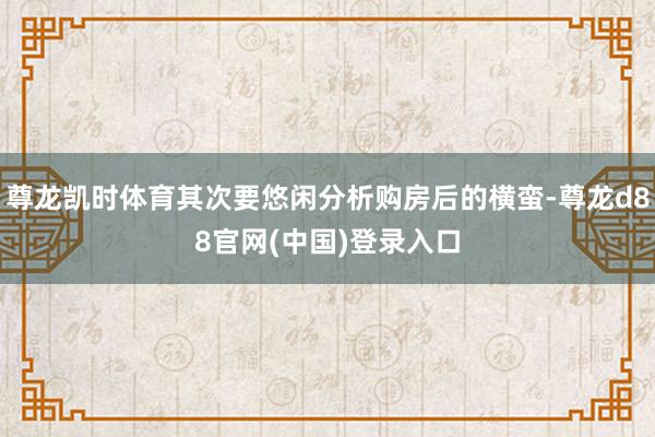 尊龙凯时体育其次要悠闲分析购房后的横蛮-尊龙d88官网(中国)登录入口