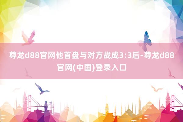 尊龙d88官网他首盘与对方战成3:3后-尊龙d88官网(中国)登录入口