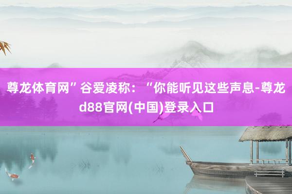 尊龙体育网”　　谷爱凌称：“你能听见这些声息-尊龙d88官网(中国)登录入口