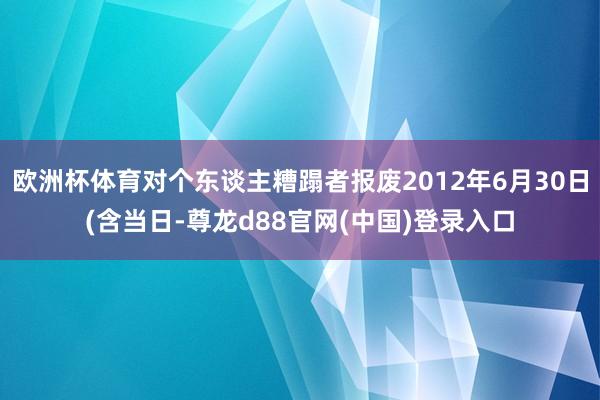 欧洲杯体育对个东谈主糟蹋者报废2012年6月30日(含当日-尊龙d88官网(中国)登录入口