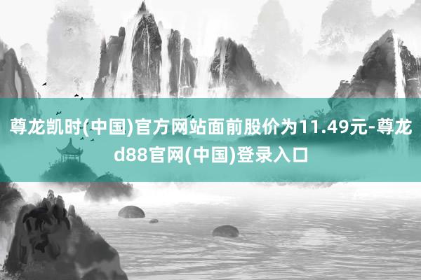 尊龙凯时(中国)官方网站面前股价为11.49元-尊龙d88官网(中国)登录入口