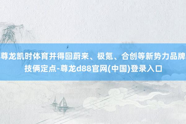 尊龙凯时体育并得回蔚来、极氪、合创等新势力品牌技俩定点-尊龙d88官网(中国)登录入口